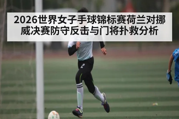 2026世界女子手球锦标赛荷兰对挪威决赛防守反击与门将扑救分析