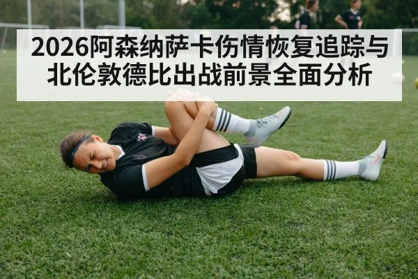 2026阿森纳萨卡伤情恢复追踪与北伦敦德比出战前景全面分析